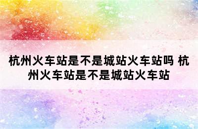 杭州火车站是不是城站火车站吗 杭州火车站是不是城站火车站